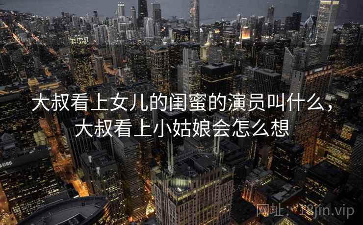 大叔看上女儿的闺蜜的演员叫什么,大叔看上小姑娘会怎么想 大叔看上女儿的闺蜜的演员叫什么,大叔看上小姑娘会怎么想