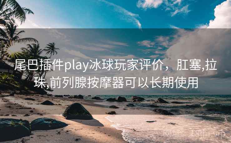 尾巴插件play冰球玩家评价,肛塞,拉珠,前列腺按摩器可以长期使用 尾巴插件play冰球玩家评价,肛塞,拉珠,前列腺按摩器可以长期使用