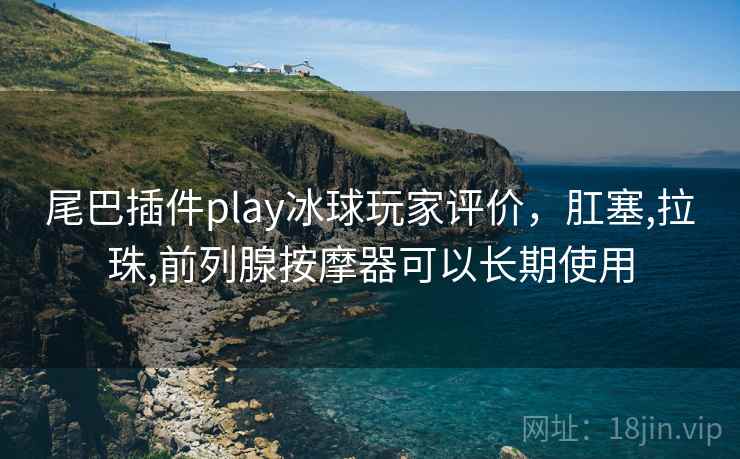 尾巴插件play冰球玩家评价,肛塞,拉珠,前列腺按摩器可以长期使用 尾巴插件play冰球玩家评价,肛塞,拉珠,前列腺按摩器可以长期使用