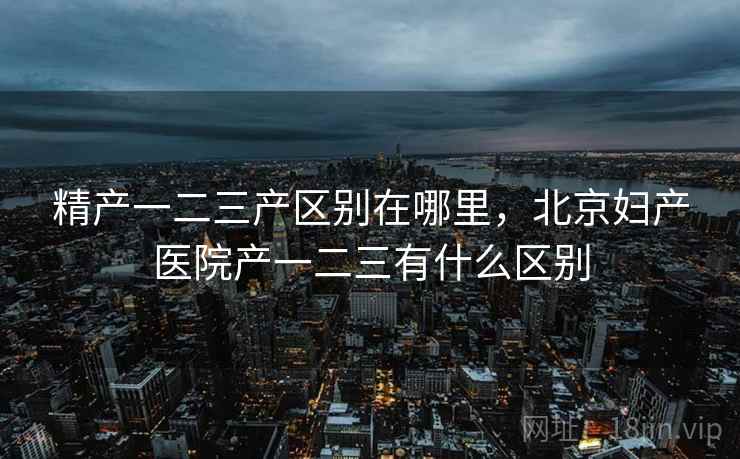 精产一二三产区别在哪里,北京妇产医院产一二三有什么区别 精产一二三产区别在哪里,北京妇产医院产一二三有什么区别