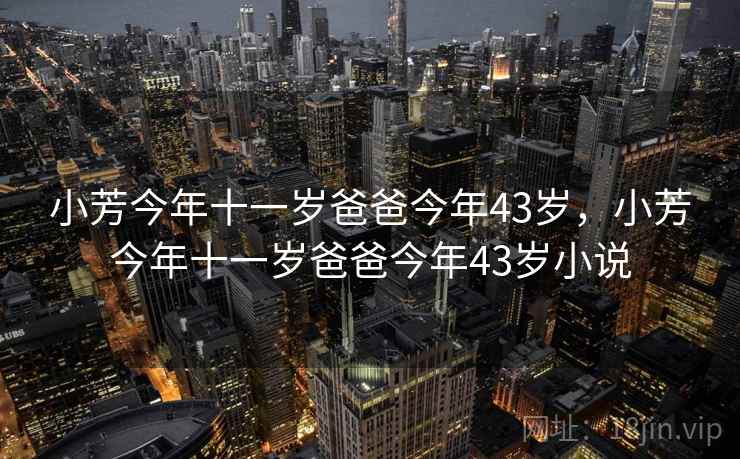 小芳今年十一岁爸爸今年43岁，小芳今年十一岁爸爸今年43岁小说