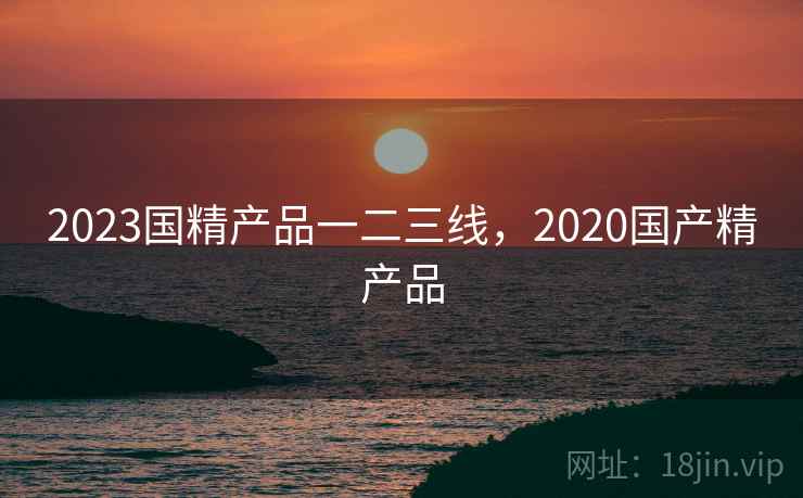 2023国精产品一二三线，2020国产精产品