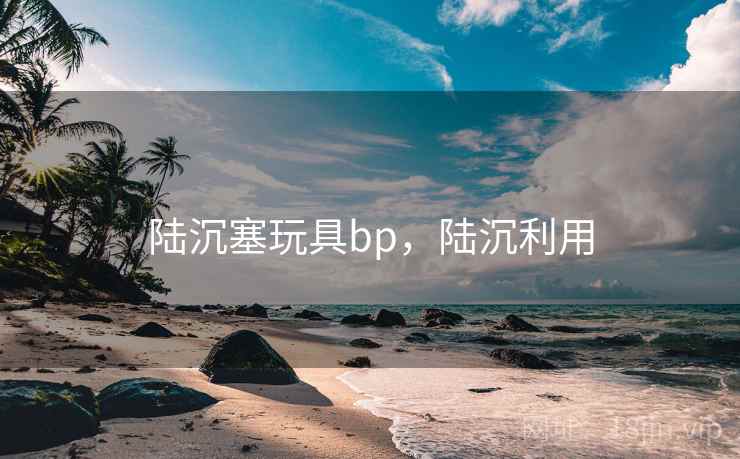 陆沉塞玩具bp,陆沉利用 陆沉塞玩具bp,陆沉利用