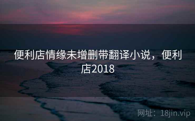便利店情缘未增删带翻译小说，便利店2018