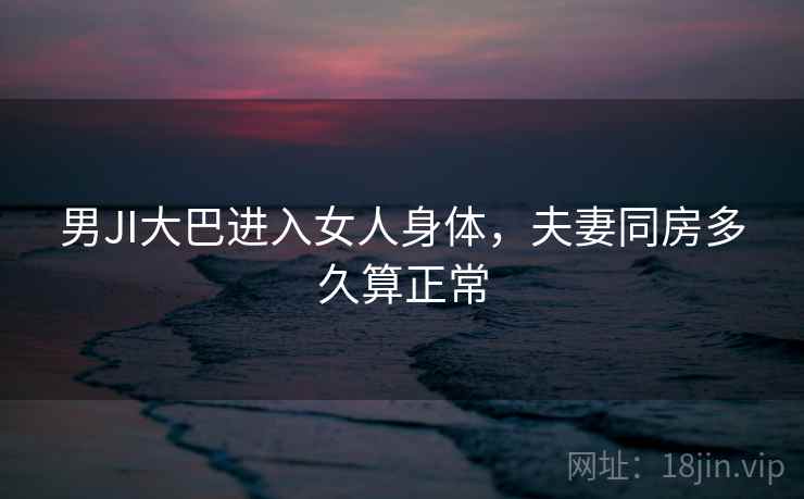 男JI大巴进入女人身体，夫妻同房多久算正常