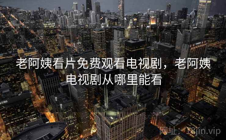 老阿姨看片免费观看电视剧,老阿姨电视剧从哪里能看 老阿姨看片免费观看电视剧,老阿姨电视剧从哪里能看