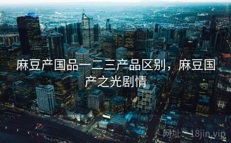 麻豆产国品一二三产品区别,麻豆国产之光剧情 麻豆产国品一二三产品区别,麻豆国产之光剧情