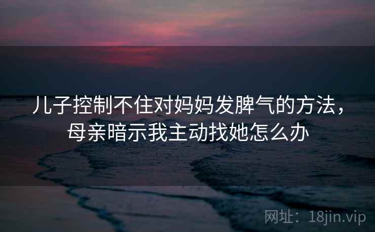 儿子控制不住对妈妈发脾气的方法，母亲暗示我主动找她怎么办