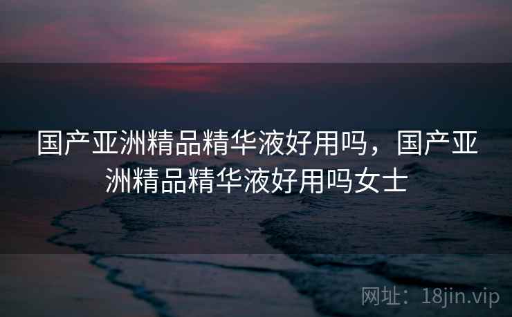 国产亚洲精品精华液好用吗，国产亚洲精品精华液好用吗女士