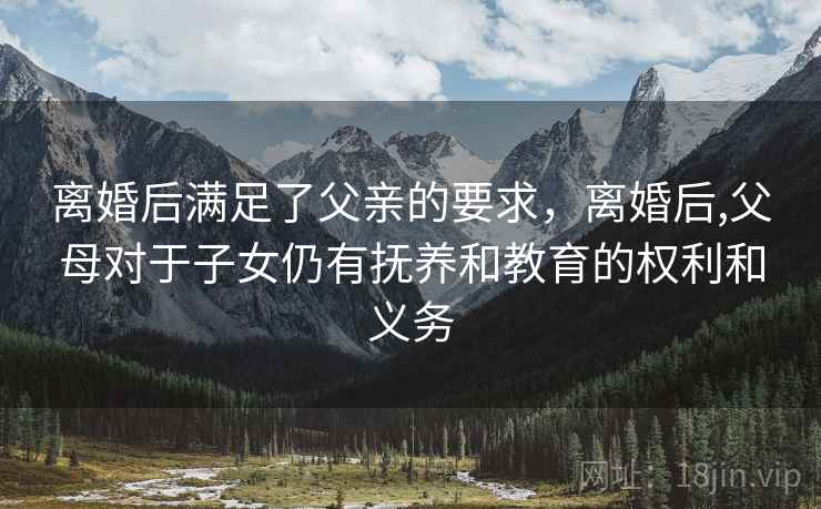离婚后满足了父亲的要求，离婚后,父母对于子女仍有抚养和教育的权利和义务