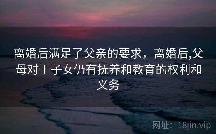 离婚后满足了父亲的要求，离婚后,父母对于子女仍有抚养和教育的权利和义务
