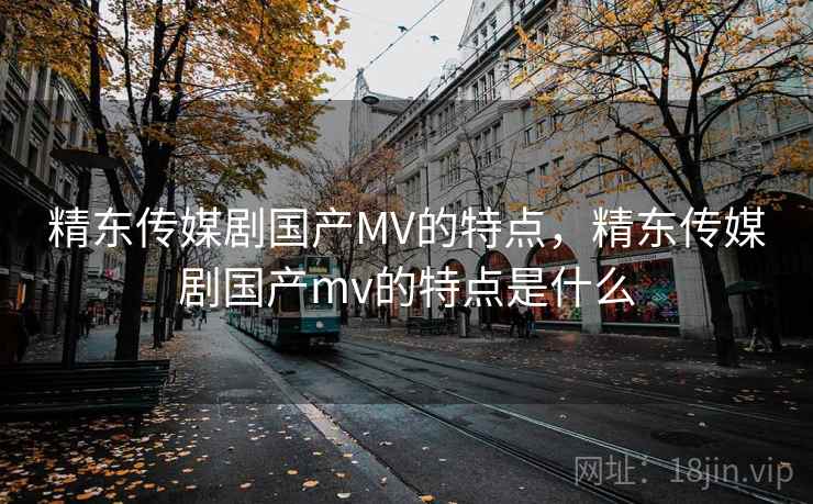 精东传媒剧国产MV的特点，精东传媒剧国产mv的特点是什么