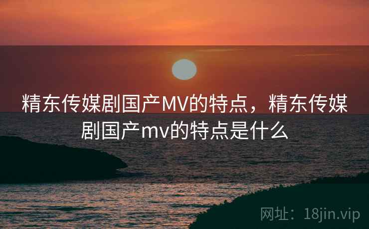 精东传媒剧国产MV的特点，精东传媒剧国产mv的特点是什么