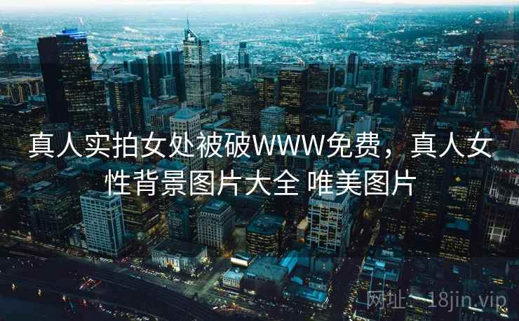 真人实拍女处被破WWW免费，真人女性背景图片大全 唯美图片