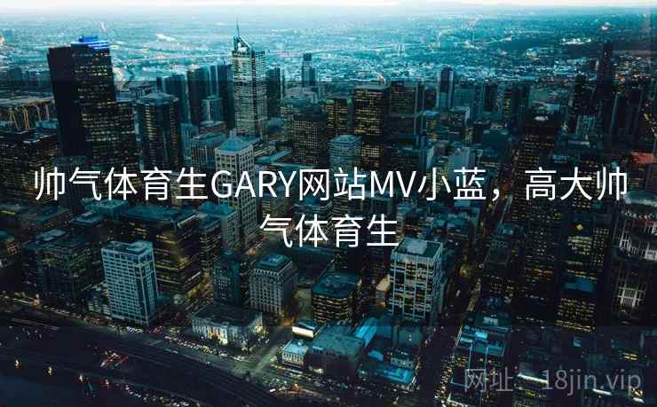 帅气体育生GARY网站MV小蓝,高大帅气体育生 帅气体育生GARY网站MV小蓝,高大帅气体育生