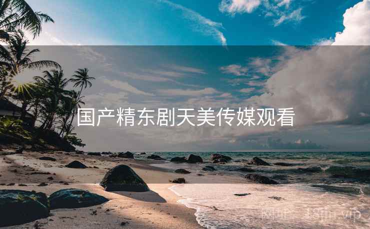 国产精东剧天美传媒观看 国产精东剧天美传媒观看