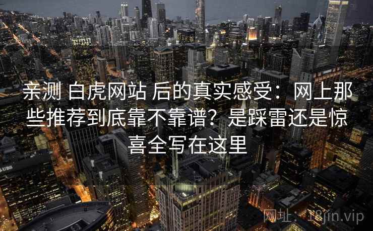 亲测 白虎网站 后的真实感受:网上那些推荐到底靠不靠谱?是踩雷还是惊喜全写在这里 亲测 白虎网站 后的真实感受:网上那些推荐到底靠不靠谱?是踩雷还是惊喜全写在这里