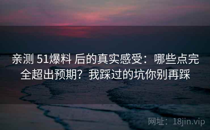 亲测 51爆料 后的真实感受：哪些点完全超出预期？我踩过的坑你别再踩