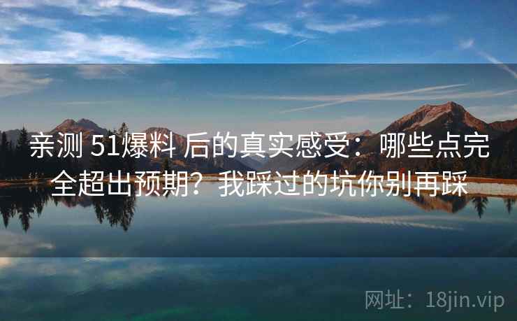 亲测 51爆料 后的真实感受：哪些点完全超出预期？我踩过的坑你别再踩