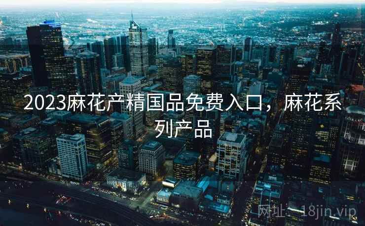 2023麻花产精国品免费入口，麻花系列产品