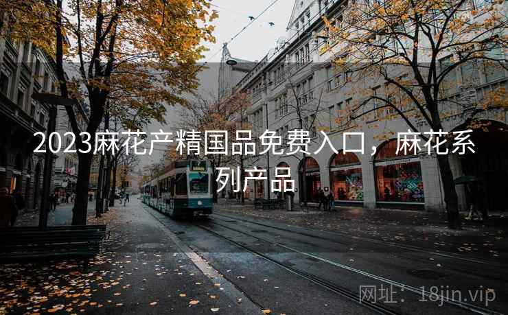 2023麻花产精国品免费入口,麻花系列产品 2023麻花产精国品免费入口,麻花系列产品