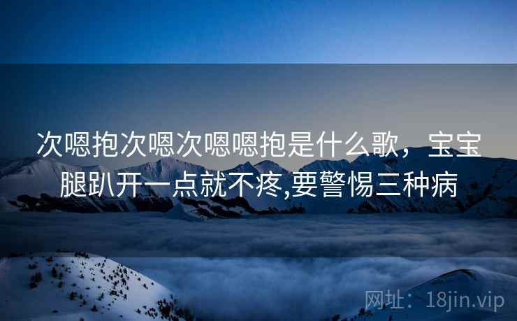 次嗯抱次嗯次嗯嗯抱是什么歌,宝宝腿趴开一点就不疼,要警惕三种病 次嗯抱次嗯次嗯嗯抱是什么歌,宝宝腿趴开一点就不疼,要警惕三种病