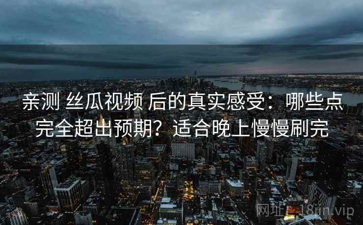 亲测 丝瓜视频 后的真实感受：哪些点完全超出预期？适合晚上慢慢刷完