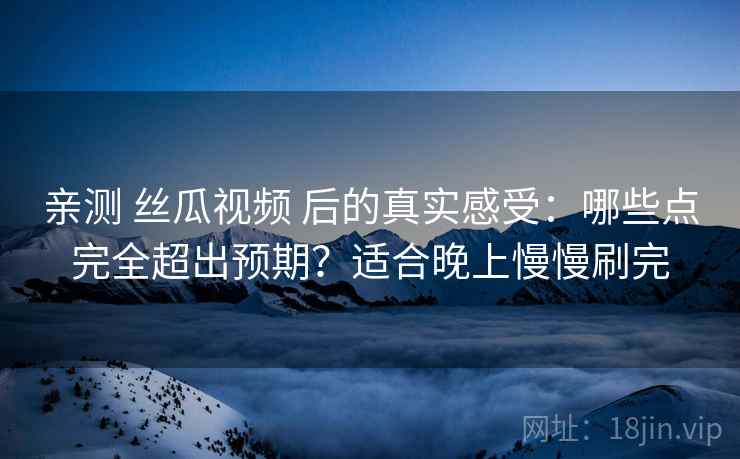 亲测 丝瓜视频 后的真实感受:哪些点完全超出预期?适合晚上慢慢刷完 亲测 丝瓜视频 后的真实感受:哪些点完全超出预期?适合晚上慢慢刷完