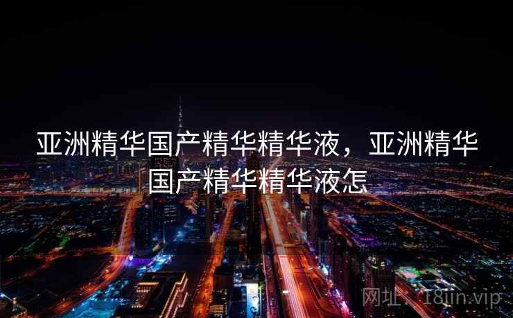 亚洲精华国产精华精华液，亚洲精华国产精华精华液怎