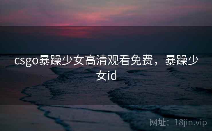 csgo暴躁少女高清观看免费，暴躁少女id