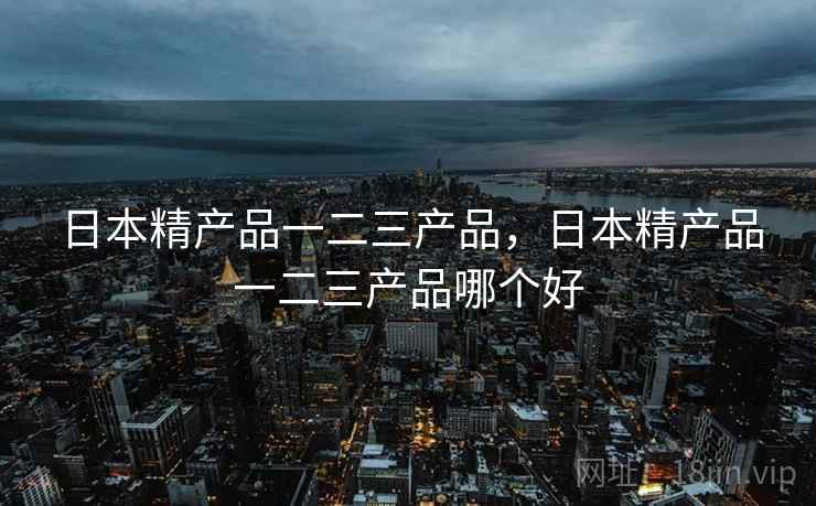 日本精产品一二三产品，日本精产品一二三产品哪个好