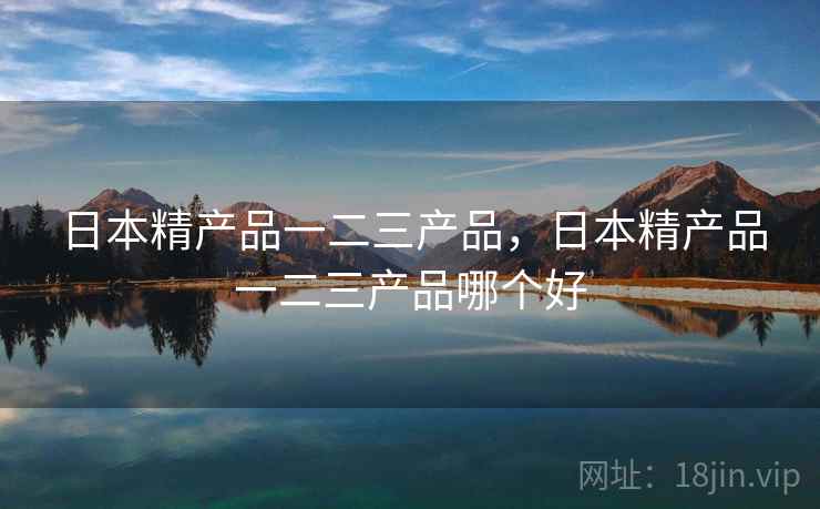 日本精产品一二三产品，日本精产品一二三产品哪个好