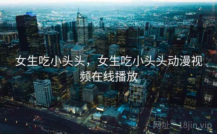 女生吃小头头,女生吃小头头动漫视频在线播放 女生吃小头头,女生吃小头头动漫视频在线播放