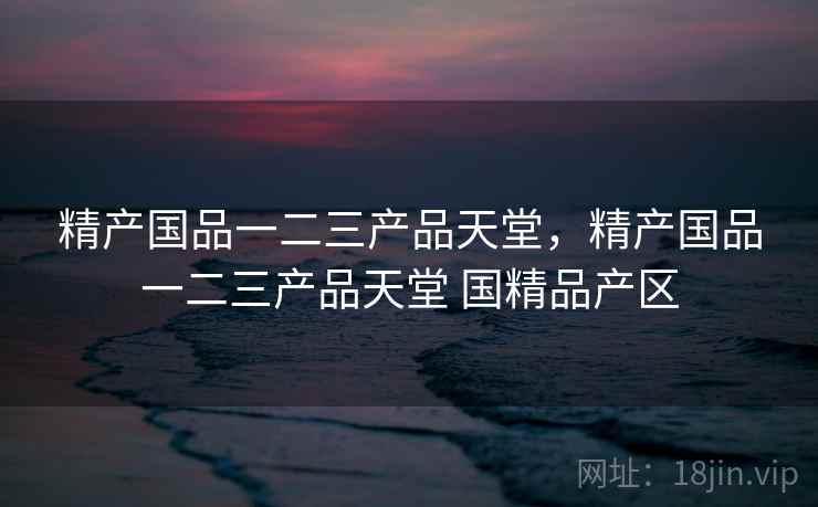 精产国品一二三产品天堂，精产国品一二三产品天堂 国精品产区