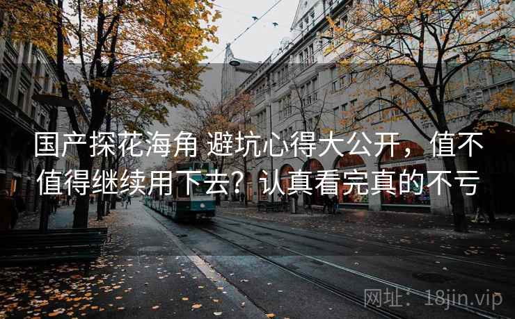 国产探花海角 避坑心得大公开,值不值得继续用下去?认真看完真的不亏 国产探花海角 避坑心得大公开,值不值得继续用下去?认真看完真的不亏