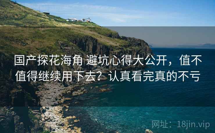 国产探花海角 避坑心得大公开,值不值得继续用下去?认真看完真的不亏 国产探花海角 避坑心得大公开,值不值得继续用下去?认真看完真的不亏