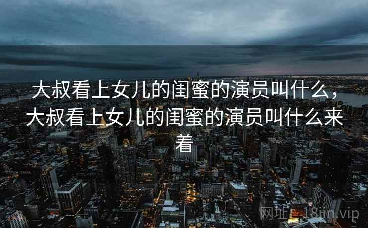 大叔看上女儿的闺蜜的演员叫什么，大叔看上女儿的闺蜜的演员叫什么来着